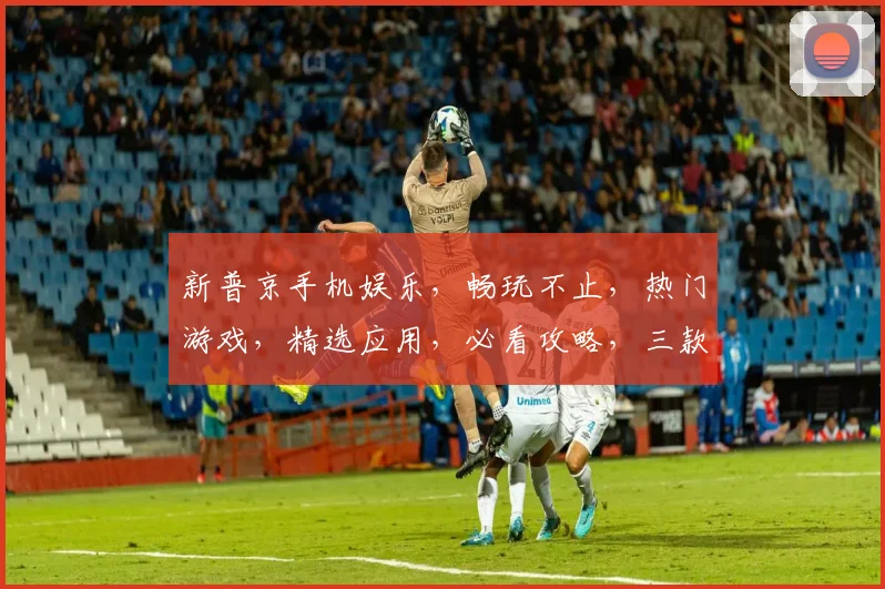 新普京手机娱乐，畅玩不止，热门游戏，精选应用，必看攻略，三款推荐，不容错过