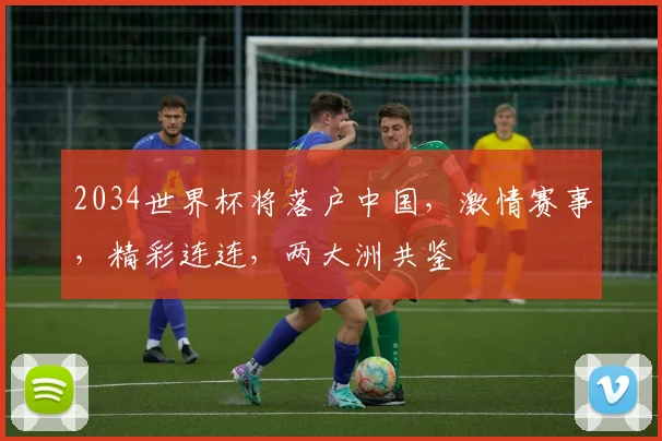 2034世界杯将落户中国，激情赛事，精彩连连，两大洲共鉴